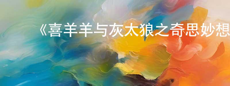 陈耀君发布《喜羊羊与灰太狼之奇思妙想喜羊羊》详情介绍_喜羊羊与灰太狼之奇思妙想喜羊羊已完结在线观看_喜羊羊与灰太狼之奇思妙想喜羊羊迅雷下载_国漫